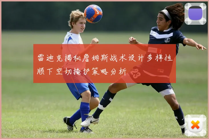 雷迪克揭秘詹姆斯战术设计多样性顺下空切掩护策略分析
