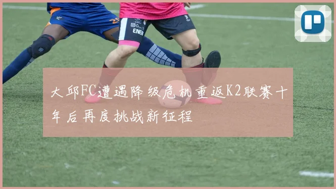 大邱FC遭遇降级危机重返K2联赛十年后再度挑战新征程