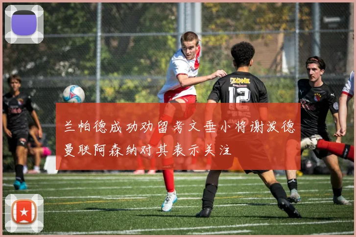 兰帕德成功劝留考文垂小将谢泼德曼联阿森纳对其表示关注