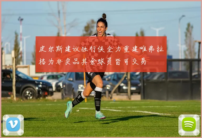 皮尔斯建议独行侠全力重建唯弗拉格为非卖品其余球员皆可交易