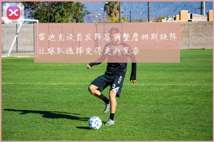 雷迪克谈首发阵容调整詹姆斯缺阵让球队选择变得更加复杂