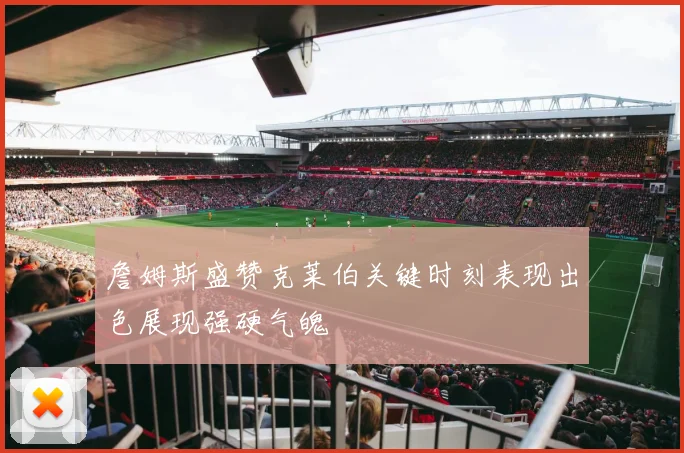 詹姆斯盛赞克莱伯关键时刻表现出色展现强硬气魄
