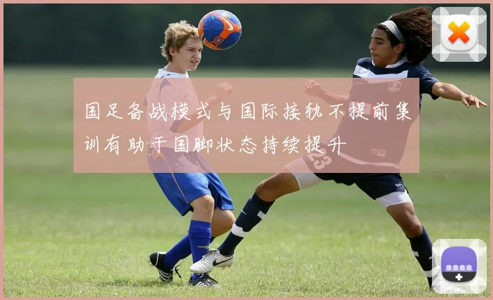 国足备战模式与国际接轨不提前集训有助于国脚状态持续提升