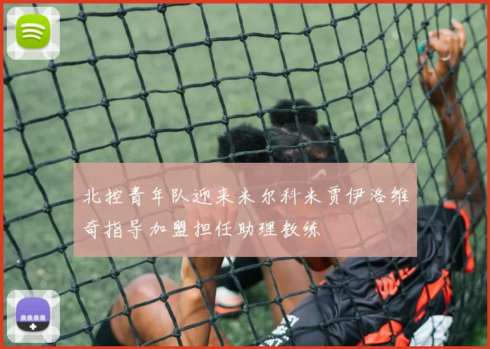 北控青年队迎来米尔科米贾伊洛维奇指导加盟担任助理教练