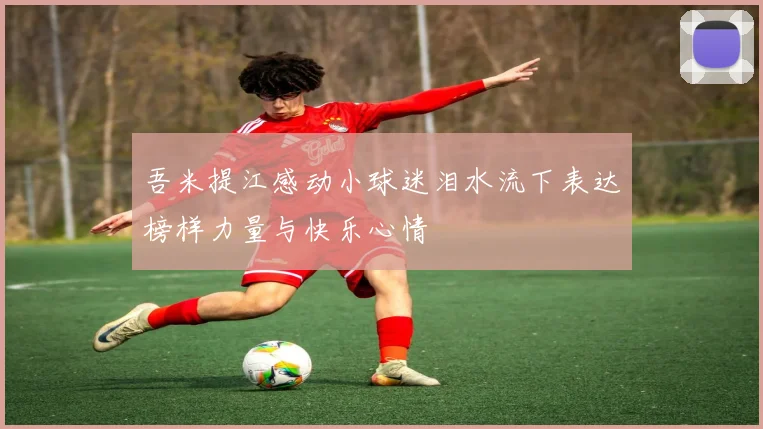 吾米提江感动小球迷泪水流下表达榜样力量与快乐心情