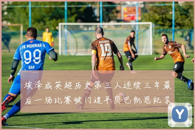 埃泽成英超历史第三人连续三年最后一场比赛破门追平贝巴凯恩纪录