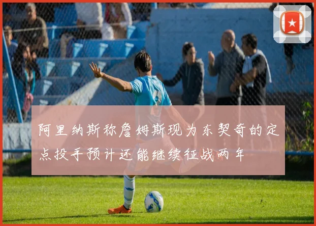 阿里纳斯称詹姆斯现为东契奇的定点投手预计还能继续征战两年