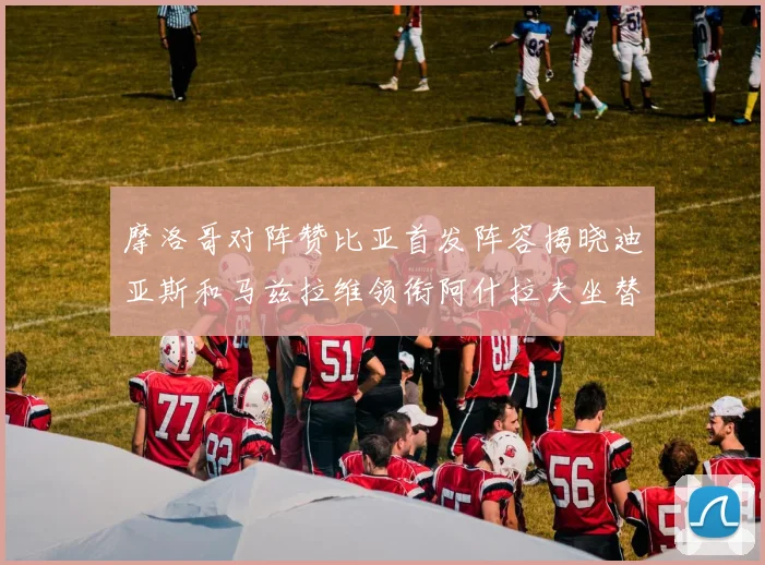 摩洛哥对阵赞比亚首发阵容揭晓迪亚斯和马兹拉维领衔阿什拉夫坐替补席