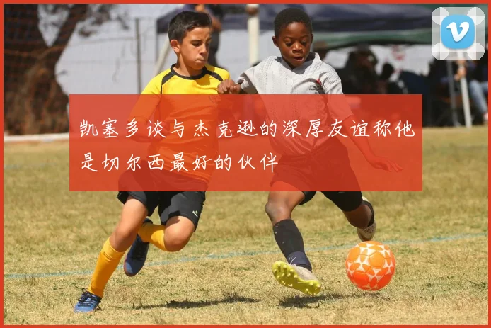 凯塞多谈与杰克逊的深厚友谊称他是切尔西最好的伙伴