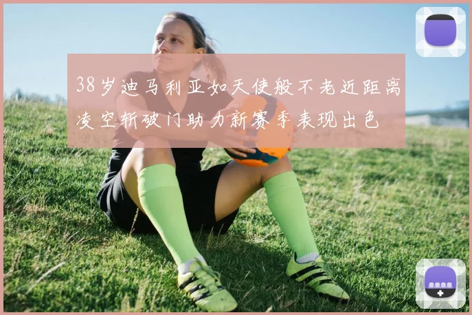 38岁迪马利亚如天使般不老近距离凌空斩破门助力新赛季表现出色