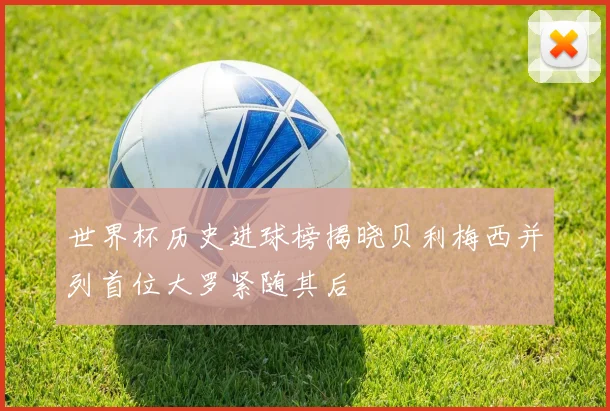 世界杯历史进球榜揭晓贝利梅西并列首位大罗紧随其后