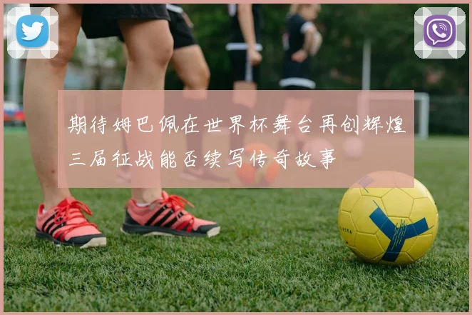 期待姆巴佩在世界杯舞台再创辉煌三届征战能否续写传奇故事