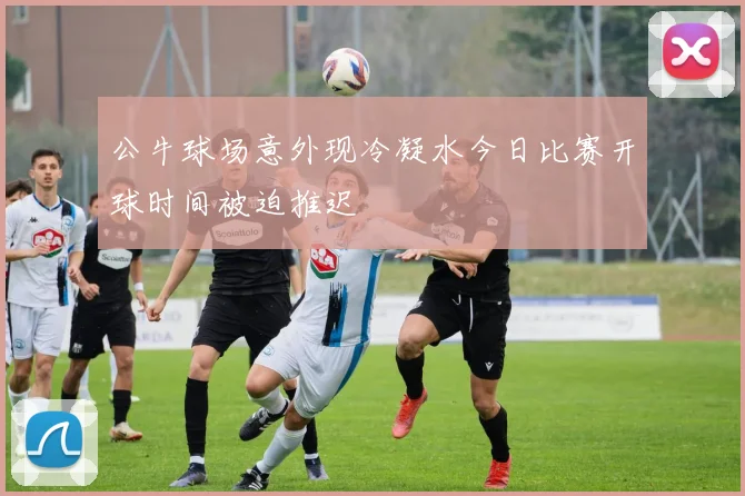 公牛球场意外现冷凝水今日比赛开球时间被迫推迟