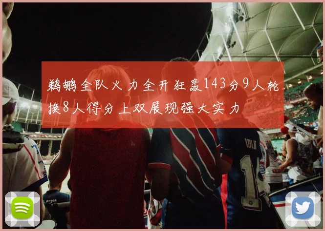 鹈鹕全队火力全开狂轰143分9人轮换8人得分上双展现强大实力