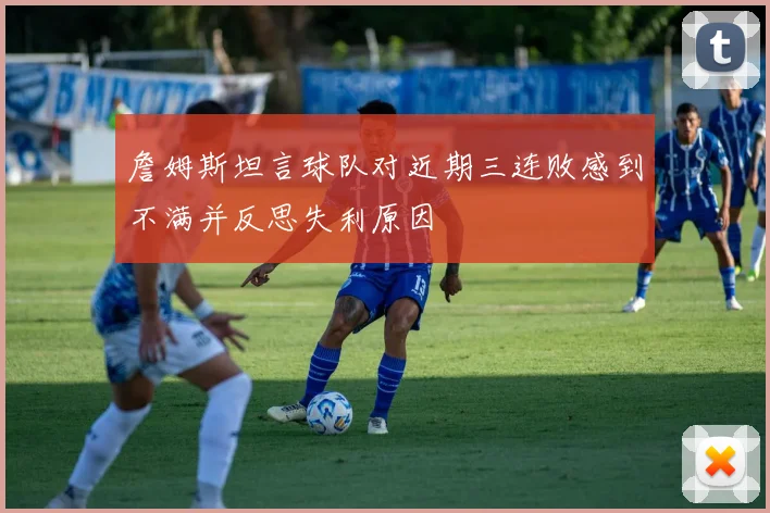 詹姆斯坦言球队对近期三连败感到不满并反思失利原因