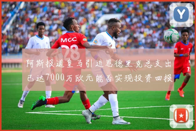 阿斯报道皇马引进恩德里克总支出已达7000万欧元能否实现投资回报