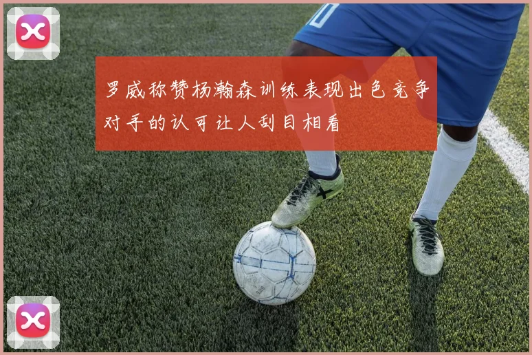罗威称赞杨瀚森训练表现出色竞争对手的认可让人刮目相看