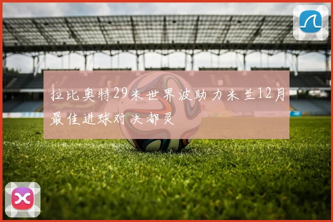 拉比奥特29米世界波助力米兰12月最佳进球对决都灵