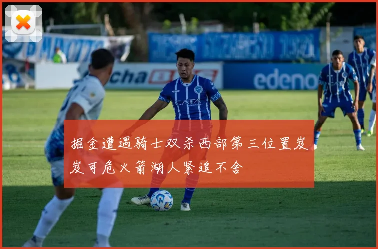 掘金遭遇骑士双杀西部第三位置岌岌可危火箭湖人紧追不舍