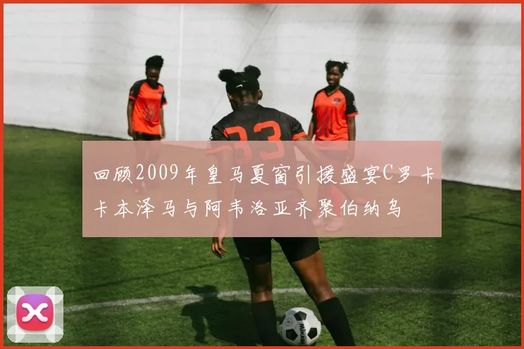 回顾2009年皇马夏窗引援盛宴C罗卡卡本泽马与阿韦洛亚齐聚伯纳乌