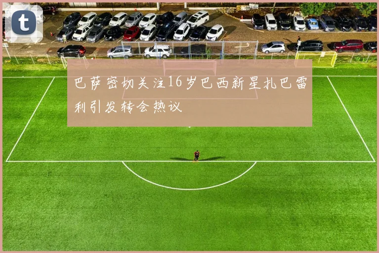 巴萨密切关注16岁巴西新星扎巴雷利引发转会热议