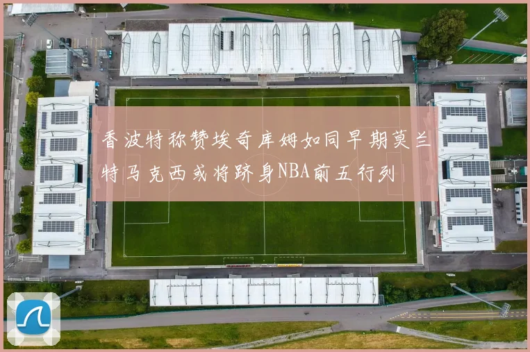 香波特称赞埃奇库姆如同早期莫兰特马克西或将跻身NBA前五行列