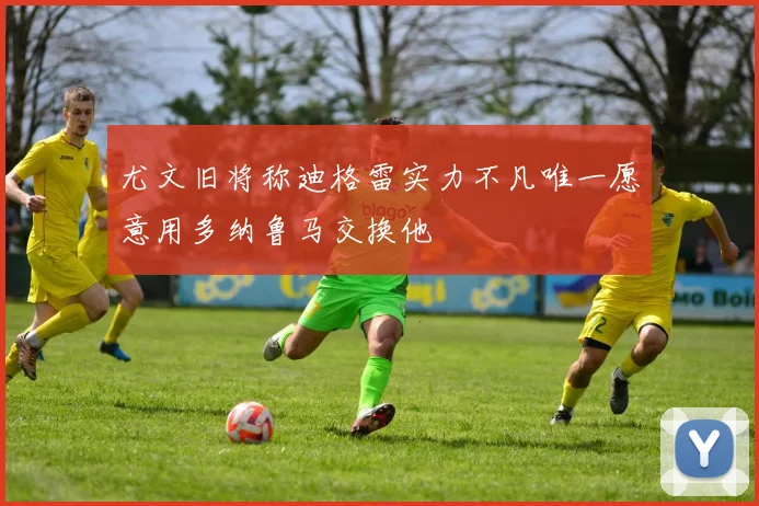 尤文旧将称迪格雷实力不凡唯一愿意用多纳鲁马交换他