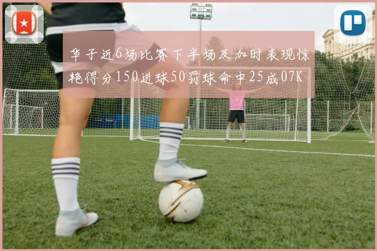 华子近6场比赛下半场及加时表现惊艳得分150进球50罚球命中25成07KB后首人