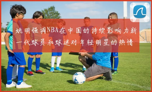 姚明强调NBA在中国的持续影响力新一代球员和球迷对年轻明星的热情不减