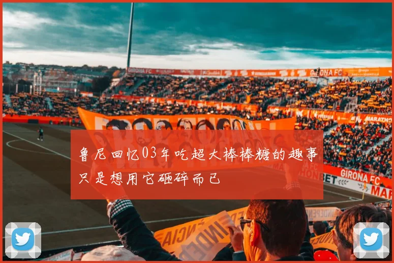 鲁尼回忆03年吃超大棒棒糖的趣事只是想用它砸碎而已